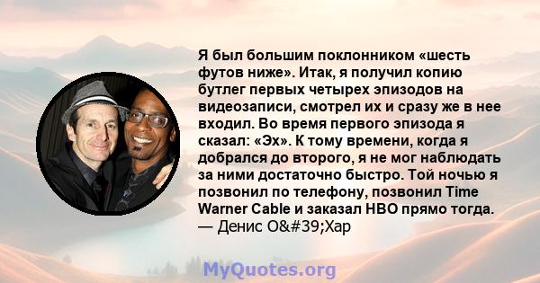 Я был большим поклонником «шесть футов ниже». Итак, я получил копию бутлег первых четырех эпизодов на видеозаписи, смотрел их и сразу же в нее входил. Во время первого эпизода я сказал: «Эх». К тому времени, когда я