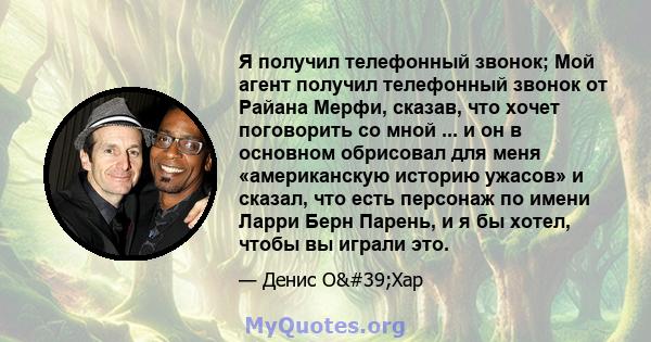 Я получил телефонный звонок; Мой агент получил телефонный звонок от Райана Мерфи, сказав, что хочет поговорить со мной ... и он в основном обрисовал для меня «американскую историю ужасов» и сказал, что есть персонаж по