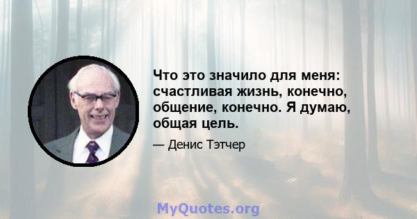 Что это значило для меня: счастливая жизнь, конечно, общение, конечно. Я думаю, общая цель.