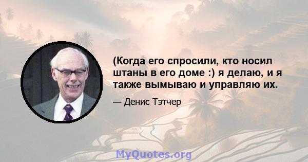 (Когда его спросили, кто носил штаны в его доме :) я делаю, и я также вымываю и управляю их.