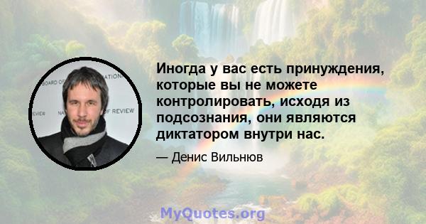 Иногда у вас есть принуждения, которые вы не можете контролировать, исходя из подсознания, они являются диктатором внутри нас.