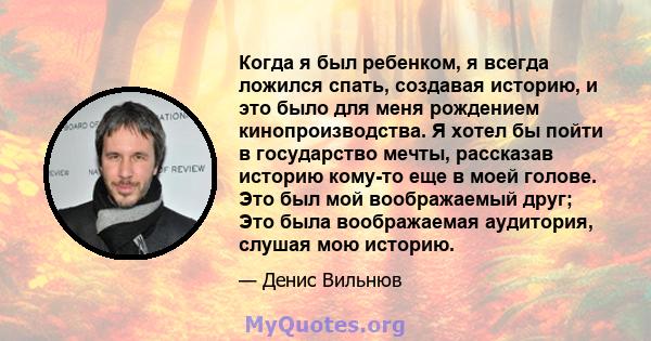 Когда я был ребенком, я всегда ложился спать, создавая историю, и это было для меня рождением кинопроизводства. Я хотел бы пойти в государство мечты, рассказав историю кому-то еще в моей голове. Это был мой воображаемый 