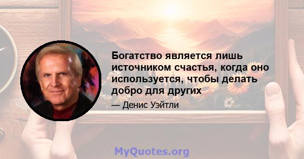 Богатство является лишь источником счастья, когда оно используется, чтобы делать добро для других