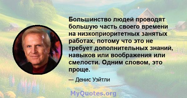 Большинство людей проводят большую часть своего времени на низкоприоритетных занятых работах, потому что это не требует дополнительных знаний, навыков или воображения или смелости. Одним словом, это проще.