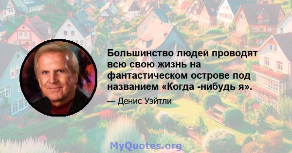 Большинство людей проводят всю свою жизнь на фантастическом острове под названием «Когда -нибудь я».