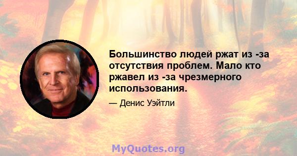 Большинство людей ржат из -за отсутствия проблем. Мало кто ржавел из -за чрезмерного использования.