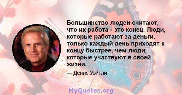 Большинство людей считают, что их работа - это конец. Люди, которые работают за деньги, только каждый день приходят к концу быстрее, чем люди, которые участвуют в своей жизни.