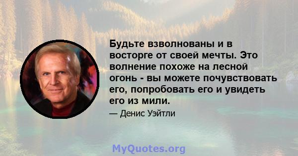 Будьте взволнованы и в восторге от своей мечты. Это волнение похоже на лесной огонь - вы можете почувствовать его, попробовать его и увидеть его из мили.