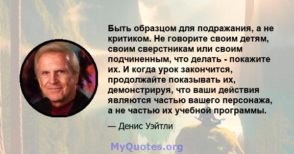 Быть образцом для подражания, а не критиком. Не говорите своим детям, своим сверстникам или своим подчиненным, что делать - покажите их. И когда урок закончится, продолжайте показывать их, демонстрируя, что ваши