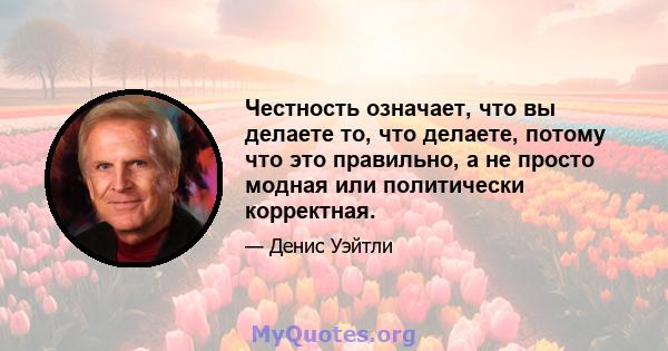 Честность означает, что вы делаете то, что делаете, потому что это правильно, а не просто модная или политически корректная.