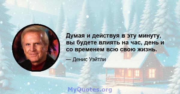 Думая и действуя в эту минуту, вы будете влиять на час, день и со временем всю свою жизнь.