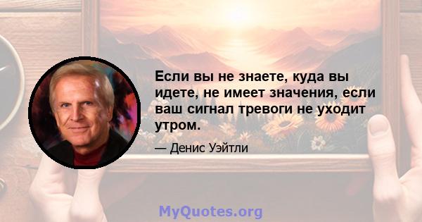 Если вы не знаете, куда вы идете, не имеет значения, если ваш сигнал тревоги не уходит утром.