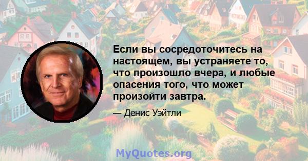 Если вы сосредоточитесь на настоящем, вы устраняете то, что произошло вчера, и любые опасения того, что может произойти завтра.