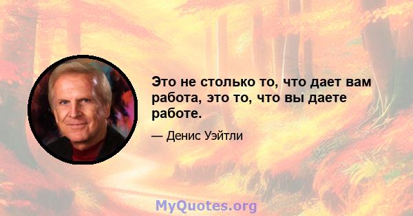 Это не столько то, что дает вам работа, это то, что вы даете работе.