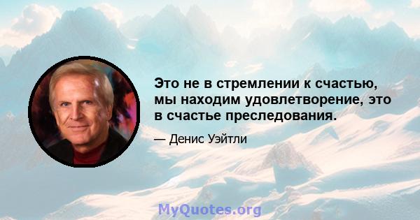 Это не в стремлении к счастью, мы находим удовлетворение, это в счастье преследования.