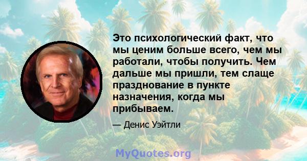 Это психологический факт, что мы ценим больше всего, чем мы работали, чтобы получить. Чем дальше мы пришли, тем слаще празднование в пункте назначения, когда мы прибываем.