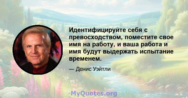 Идентифицируйте себя с превосходством, поместите свое имя на работу, и ваша работа и имя будут выдержать испытание временем.