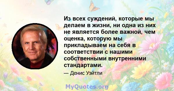 Из всех суждений, которые мы делаем в жизни, ни одна из них не является более важной, чем оценка, которую мы прикладываем на себя в соответствии с нашими собственными внутренними стандартами.