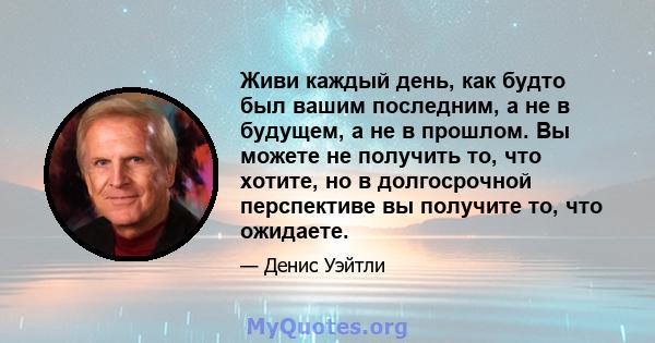 Живи каждый день, как будто был вашим последним, а не в будущем, а не в прошлом. Вы можете не получить то, что хотите, но в долгосрочной перспективе вы получите то, что ожидаете.