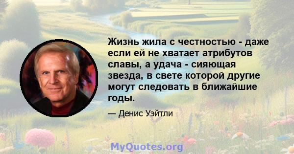 Жизнь жила с честностью - даже если ей не хватает атрибутов славы, а удача - сияющая звезда, в свете которой другие могут следовать в ближайшие годы.