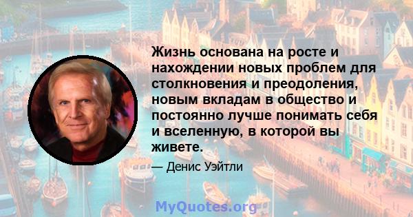 Жизнь основана на росте и нахождении новых проблем для столкновения и преодоления, новым вкладам в общество и постоянно лучше понимать себя и вселенную, в которой вы живете.