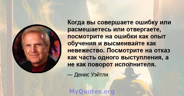 Когда вы совершаете ошибку или расмешаетесь или отвергаете, посмотрите на ошибки как опыт обучения и высмеивайте как невежество. Посмотрите на отказ как часть одного выступления, а не как поворот исполнителя.