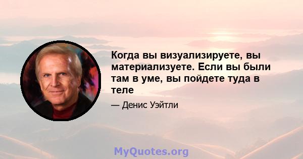 Когда вы визуализируете, вы материализуете. Если вы были там в уме, вы пойдете туда в теле