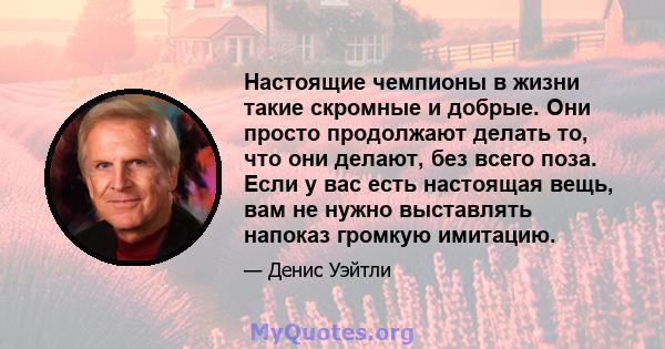 Настоящие чемпионы в жизни такие скромные и добрые. Они просто продолжают делать то, что они делают, без всего поза. Если у вас есть настоящая вещь, вам не нужно выставлять напоказ громкую имитацию.