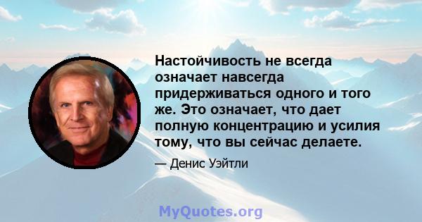 Настойчивость не всегда означает навсегда придерживаться одного и того же. Это означает, что дает полную концентрацию и усилия тому, что вы сейчас делаете.