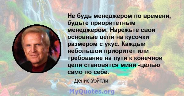 Не будь менеджером по времени, будьте приоритетным менеджером. Нарежьте свои основные цели на кусочки размером с укус. Каждый небольшой приоритет или требование на пути к конечной цели становятся мини -целью само по