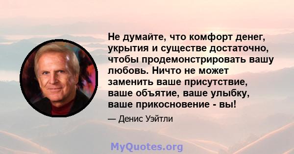 Не думайте, что комфорт денег, укрытия и существе достаточно, чтобы продемонстрировать вашу любовь. Ничто не может заменить ваше присутствие, ваше объятие, ваше улыбку, ваше прикосновение - вы!