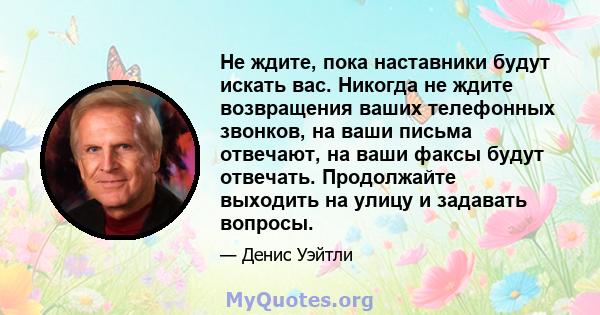 Не ждите, пока наставники будут искать вас. Никогда не ждите возвращения ваших телефонных звонков, на ваши письма отвечают, на ваши факсы будут отвечать. Продолжайте выходить на улицу и задавать вопросы.