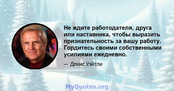 Не ждите работодателя, друга или наставника, чтобы выразить признательность за вашу работу. Гордитесь своими собственными усилиями ежедневно.