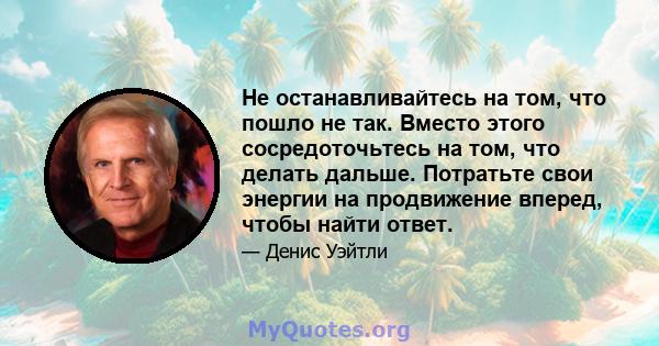 Не останавливайтесь на том, что пошло не так. Вместо этого сосредоточьтесь на том, что делать дальше. Потратьте свои энергии на продвижение вперед, чтобы найти ответ.