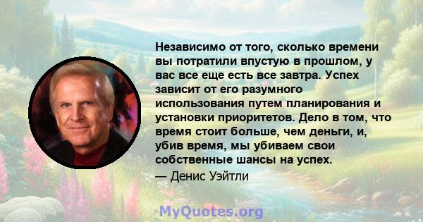 Независимо от того, сколько времени вы потратили впустую в прошлом, у вас все еще есть все завтра. Успех зависит от его разумного использования путем планирования и установки приоритетов. Дело в том, что время стоит