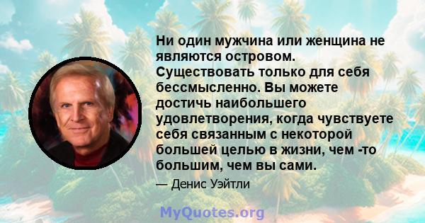 Ни один мужчина или женщина не являются островом. Существовать только для себя бессмысленно. Вы можете достичь наибольшего удовлетворения, когда чувствуете себя связанным с некоторой большей целью в жизни, чем -то