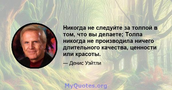 Никогда не следуйте за толпой в том, что вы делаете; Толпа никогда не производила ничего длительного качества, ценности или красоты.