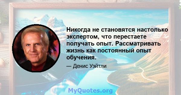 Никогда не становятся настолько экспертом, что перестаете получать опыт. Рассматривать жизнь как постоянный опыт обучения.