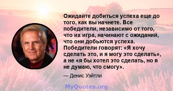 Ожидайте добиться успеха еще до того, как вы начнете. Все победители, независимо от того, что их игра, начинают с ожиданий, что они добьются успеха. Победители говорят: «Я хочу сделать это, и я могу это сделать», а не