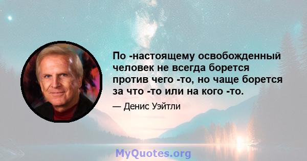 По -настоящему освобожденный человек не всегда борется против чего -то, но чаще борется за что -то или на кого -то.