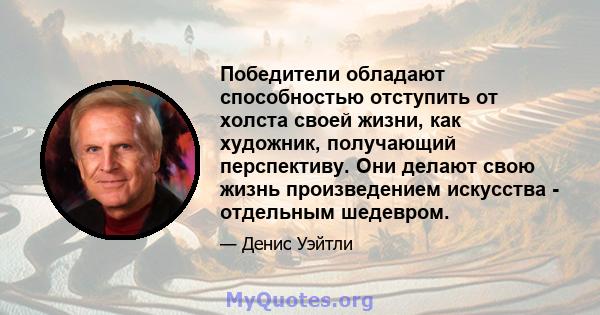 Победители обладают способностью отступить от холста своей жизни, как художник, получающий перспективу. Они делают свою жизнь произведением искусства - отдельным шедевром.