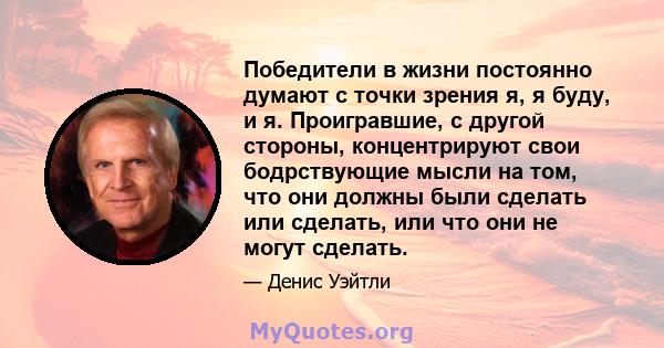 Победители в жизни постоянно думают с точки зрения я, я буду, и я. Проигравшие, с другой стороны, концентрируют свои бодрствующие мысли на том, что они должны были сделать или сделать, или что они не могут сделать.