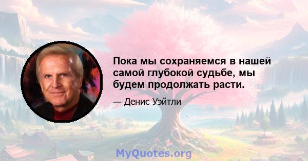 Пока мы сохраняемся в нашей самой глубокой судьбе, мы будем продолжать расти.