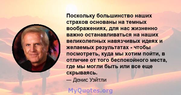 Поскольку большинство наших страхов основаны на темных воображениях, для нас жизненно важно останавливаться на наших великолепных навязчивых идеях и желаемых результатах - чтобы посмотреть, куда мы хотим пойти, в