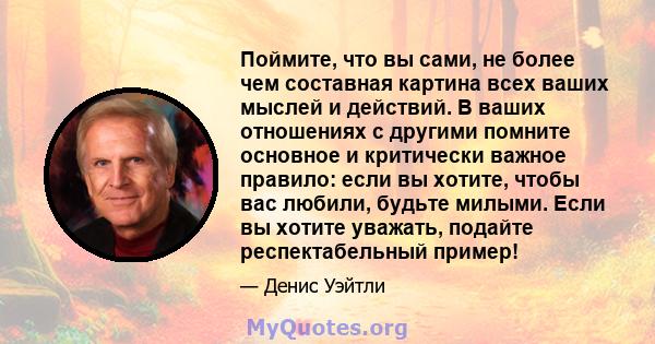 Поймите, что вы сами, не более чем составная картина всех ваших мыслей и действий. В ваших отношениях с другими помните основное и критически важное правило: если вы хотите, чтобы вас любили, будьте милыми. Если вы