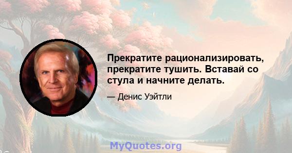 Прекратите рационализировать, прекратите тушить. Вставай со стула и начните делать.