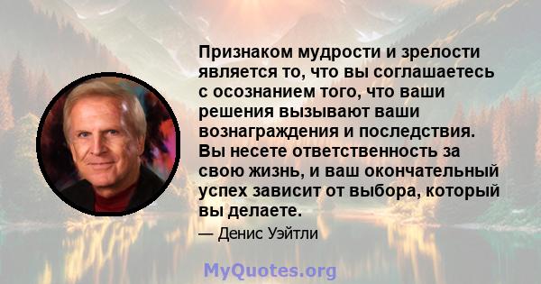 Признаком мудрости и зрелости является то, что вы соглашаетесь с осознанием того, что ваши решения вызывают ваши вознаграждения и последствия. Вы несете ответственность за свою жизнь, и ваш окончательный успех зависит