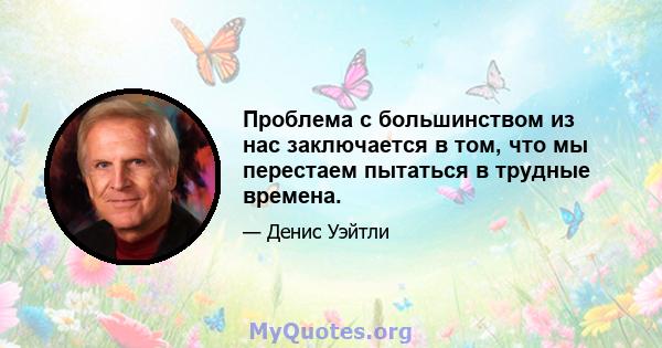 Проблема с большинством из нас заключается в том, что мы перестаем пытаться в трудные времена.