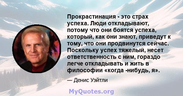 Прокрастинация - это страх успеха. Люди откладывают, потому что они боятся успеха, который, как они знают, приведут к тому, что они продвинутся сейчас. Поскольку успех тяжелый, несет ответственность с ним, гораздо легче 