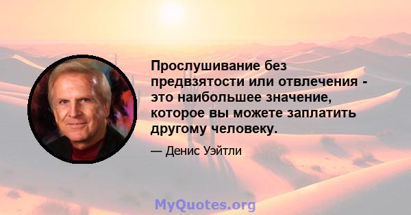 Прослушивание без предвзятости или отвлечения - это наибольшее значение, которое вы можете заплатить другому человеку.